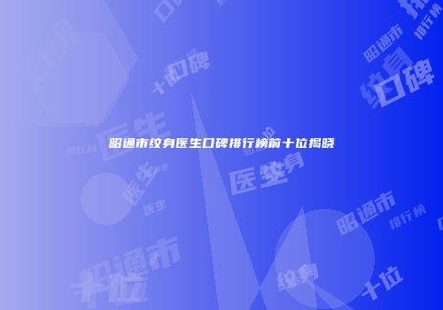 昭通市纹身医生口碑排行榜前十位揭晓