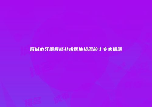 晋城市牙槽骨修补术医生排名前十专家揭晓