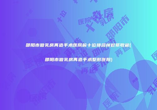 邵阳市做乳房再造手术医院前十位排名榜赶紧收藏(邵阳市做乳房再造手术整形医院)