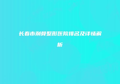 长春市削骨整形医院排名及详情解析
