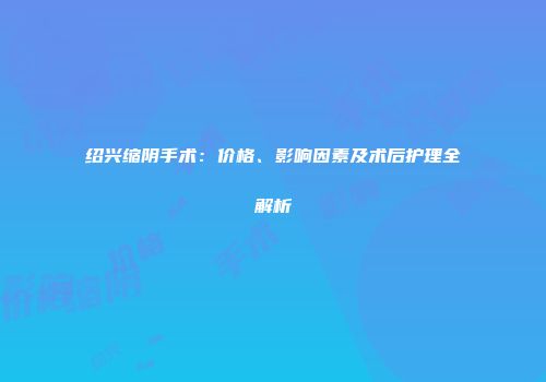绍兴缩阴手术：价格、影响因素及术后护理全解析