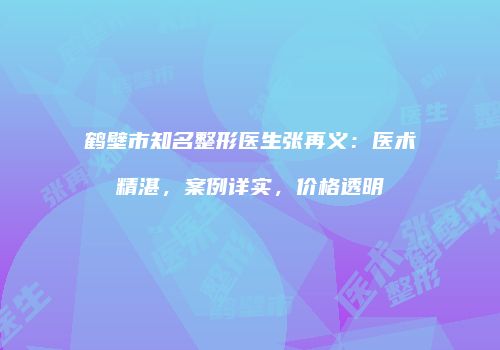 鹤壁市知名整形医生张再义：医术精湛，案例详实，价格透明