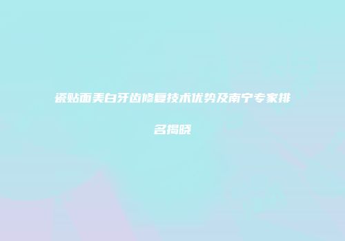 瓷贴面美白牙齿修复技术优势及南宁专家排名揭晓