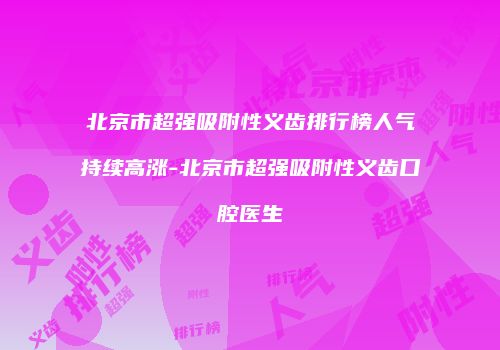 北京市超强吸附性义齿排行榜人气持续高涨-北京市超强吸附性义齿口腔医生
