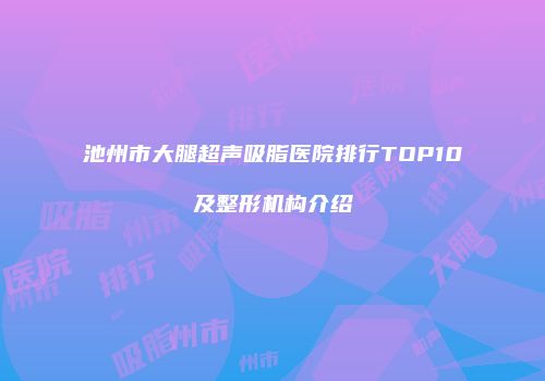 池州市大腿超声吸脂医院排行TOP10及整形机构介绍
