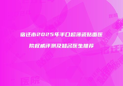 宿迁市2025年半口超薄瓷贴面医院权威评测及知名医生推荐
