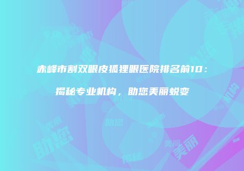 赤峰市割双眼皮狐狸眼医院排名前10：揭秘专业机构，助您美丽蜕变