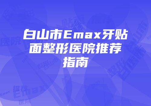 白山市Emax牙贴面整形医院推荐指南