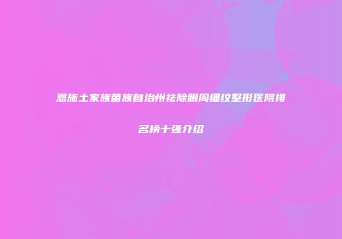 恩施土家族苗族自治州祛除眼周细纹整形医院排名榜十强介绍