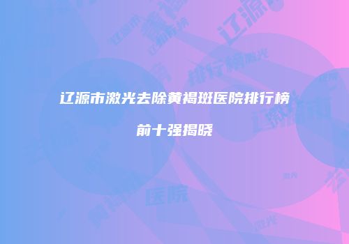 辽源市激光去除黄褐斑医院排行榜前十强揭晓