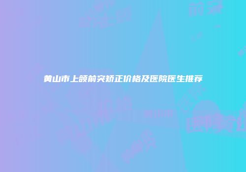 黄山市上颌前突矫正价格及医院医生推荐