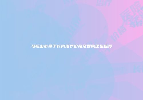 马鞍山市鼻子长肉治疗价格及医院医生推荐