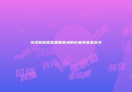 菏泽粉底膏遮黑眼圈术的价格具体是多少