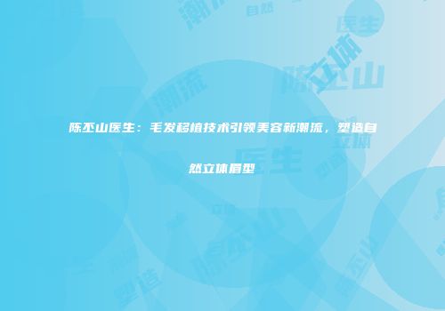 陈丕山医生：毛发移植技术引领美容新潮流，塑造自然立体眉型