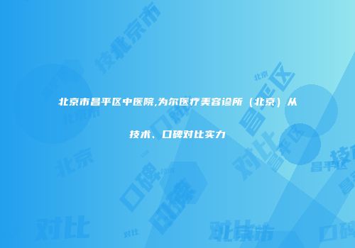 北京市昌平区中医院,为尔医疗美容诊所（北京）从技术、口碑对比实力