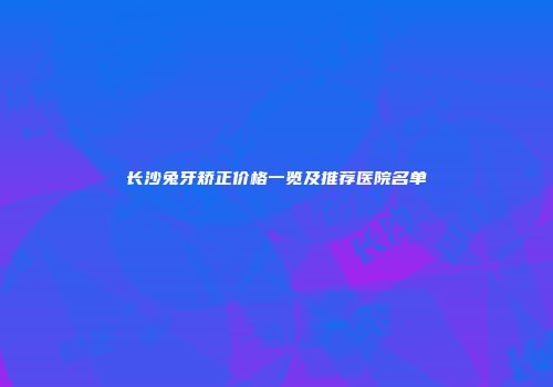 长沙兔牙矫正价格一览及推荐医院名单