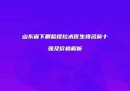 山东省下眼睑提拉术医生排名前十强及价格解析