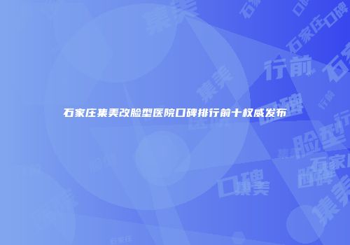 石家庄集美改脸型医院口碑排行前十权威发布