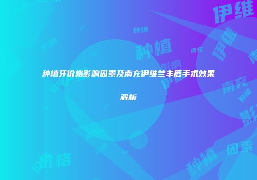 种植牙价格影响因素及南充伊维兰丰唇手术效果解析