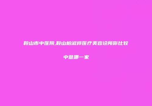 鞍山市中医院,鞍山柏淑桦医疗美容诊所你比较中意哪一家
