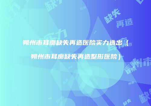 朔州市耳廓缺失再造医院实力选出（朔州市耳廓缺失再造整形医院）