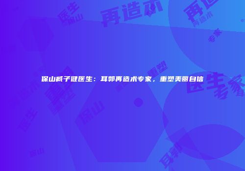 保山臧子健医生：耳郭再造术专家，重塑美丽自信