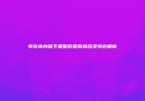 怀化市内睑下垂整形医院排名及特色解析