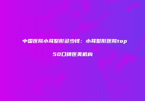 中国医院小耳整形多少钱：小耳整形医院top50口碑医美机构