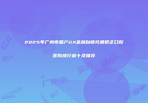2025年广州市国产GA金属自锁托槽矫正口腔医院排行前十及推荐