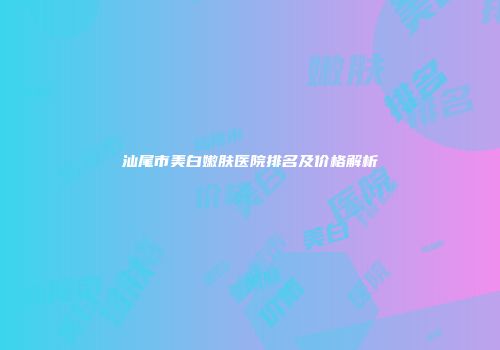 汕尾市美白嫩肤医院排名及价格解析