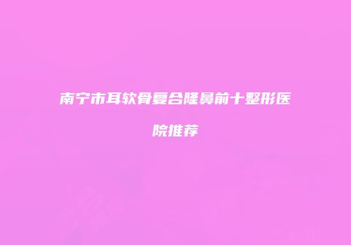 南宁市耳软骨复合隆鼻前十整形医院推荐