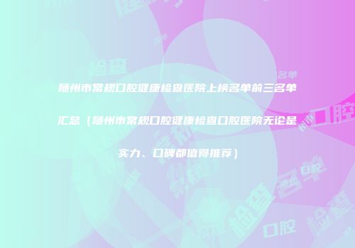 随州市常规口腔健康检查医院上榜名单前三名单汇总（随州市常规口腔健康检查口腔医院无论是实力、口碑都值得推荐）