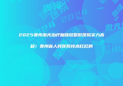 2025贵州激光治疗咖啡斑整形医院实力高超！贵州省人民医院技术杠杠的