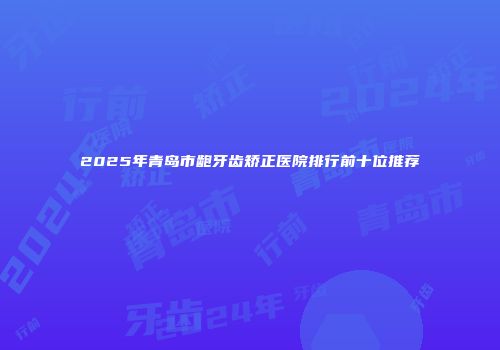 2025年青岛市龅牙齿矫正医院排行前十位推荐