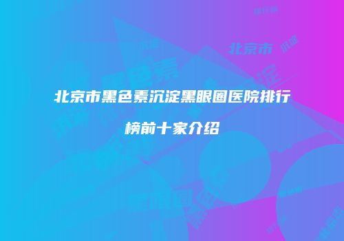 北京市黑色素沉淀黑眼圈医院排行榜前十家介绍