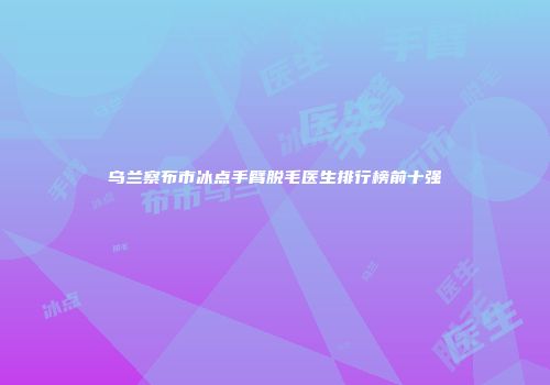 乌兰察布市冰点手臂脱毛医生排行榜前十强