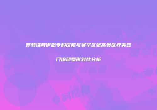 呼和浩特伊思专科医院与赛罕区张高贵医疗美容门诊部整形对比分析