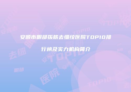 安顺市眼部拨筋去细纹医院TOP10排行榜及实力机构简介