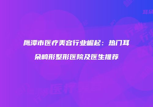 鹰潭市医疗美容行业崛起：热门耳朵畸形整形医院及医生推荐