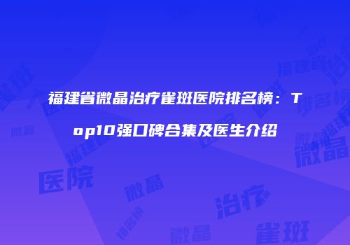 福建省微晶治疗雀斑医院排名榜：Top10强口碑合集及医生介绍