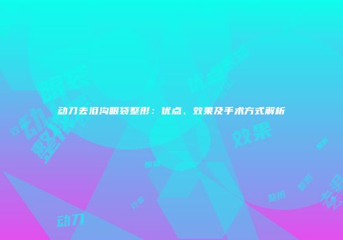 动刀去泪沟眼袋整形：优点、效果及手术方式解析