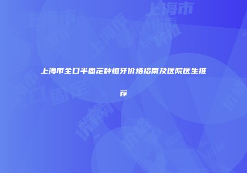 上海市全口半固定种植牙价格指南及医院医生推荐