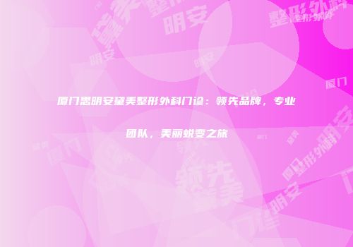厦门思明安黛美整形外科门诊：领先品牌，专业团队，美丽蜕变之旅