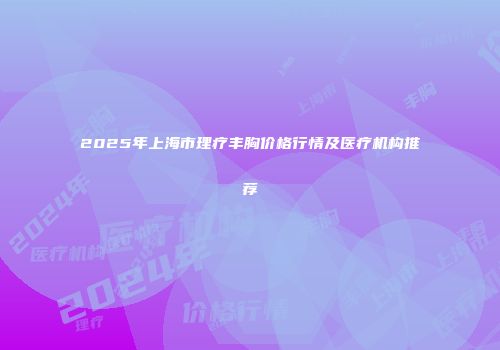 2025年上海市理疗丰胸价格行情及医疗机构推荐