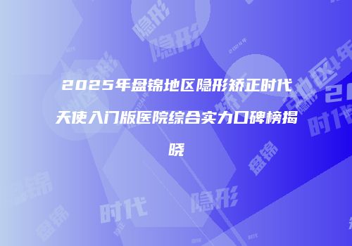 2025年盘锦地区隐形矫正时代天使入门版医院综合实力口碑榜揭晓