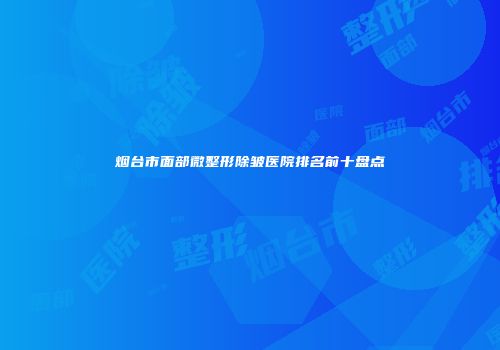 烟台市面部微整形除皱医院排名前十盘点