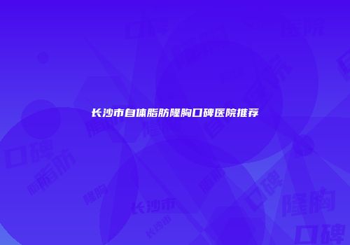 长沙市自体脂肪隆胸口碑医院推荐
