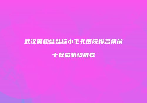 武汉黑脸娃娃缩小毛孔医院排名榜前十权威机构推荐