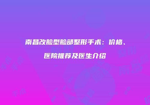 南昌改脸型脸部整形手术：价格、医院推荐及医生介绍