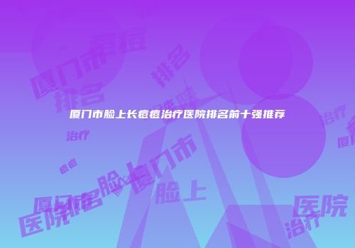 厦门市脸上长痘痘治疗医院排名前十强推荐
